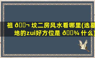 祖 🐬 坟二房风水看哪里(选墓地的zui
好方位是 🌾 什么)